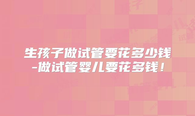 生孩子做试管要花多少钱-做试管婴儿要花多钱!