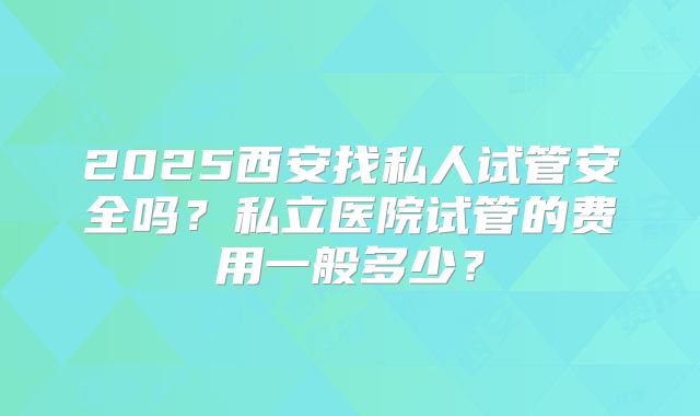 2025西安找私人试管安全吗？私立医院试管的费用一般多少？