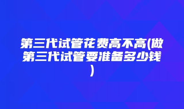 第三代试管花费高不高(做第三代试管要准备多少钱)