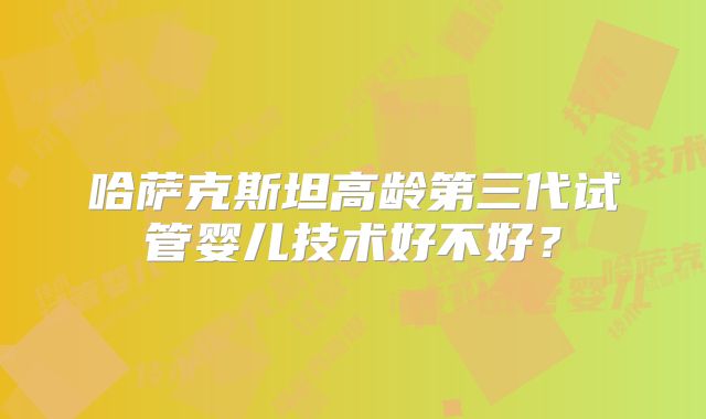 哈萨克斯坦高龄第三代试管婴儿技术好不好？