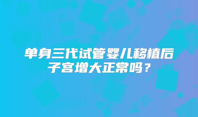 单身三代试管婴儿移植后子宫增大正常吗？