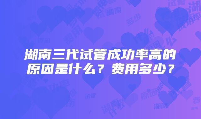 湖南三代试管成功率高的原因是什么？费用多少？