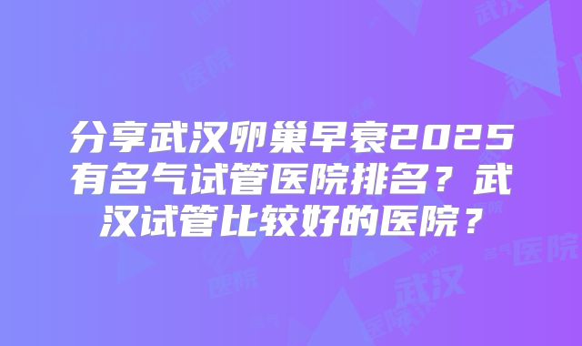 分享武汉卵巢早衰2025有名气试管医院排名?武汉试管比较好的医院?