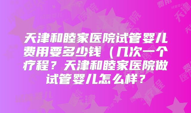 天津和睦家医院试管婴儿费用要多少钱（几次一个疗程？天津和睦家医院做试管婴儿怎么样？