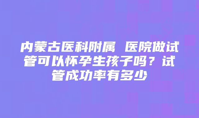 内蒙古医科附属 医院做试管可以怀孕生孩子吗？试管成功率有多少