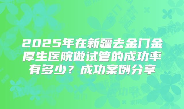2025年在新疆去金门金厚生医院做试管的成功率有多少？成功案例分享