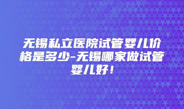 无锡私立医院试管婴儿价格是多少-无锡哪家做试管婴儿好!