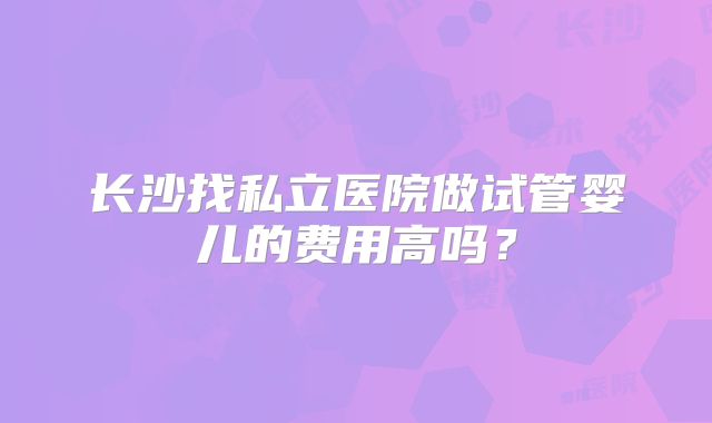 长沙找私立医院做试管婴儿的费用高吗?