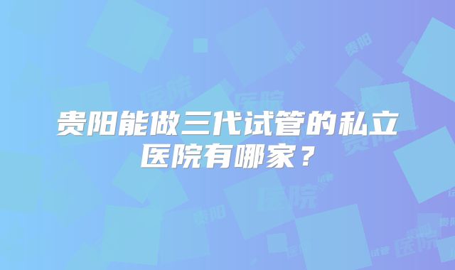 贵阳能做三代试管的私立医院有哪家？
