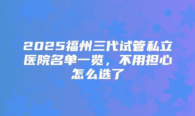 2025福州三代试管私立医院名单一览,不用担心怎么选了