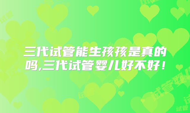 三代试管能生孩孩是真的吗,三代试管婴儿好不好!