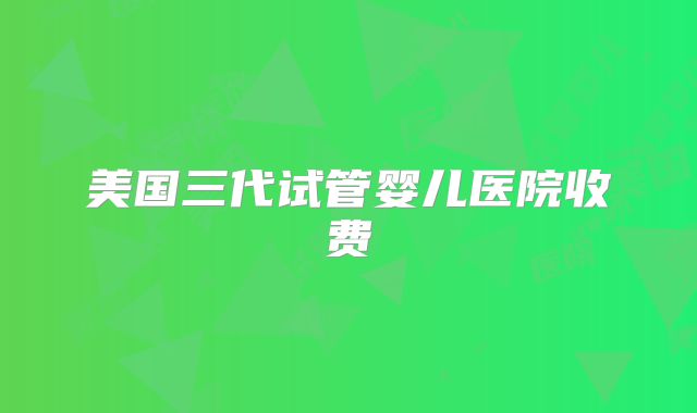 美国三代试管婴儿医院收费