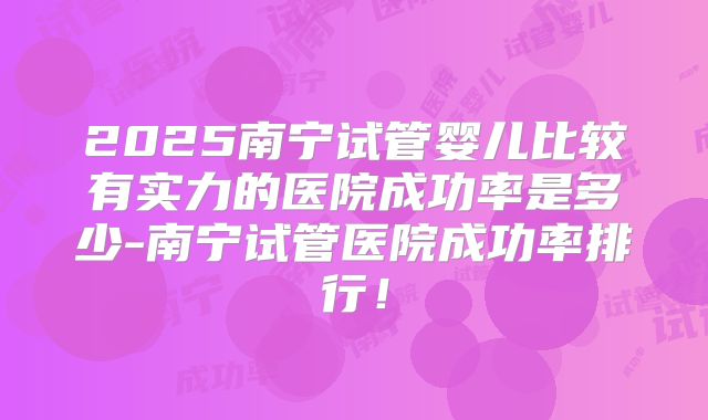 2025南宁试管婴儿比较有实力的医院成功率是多少-南宁试管医院成功率排行！