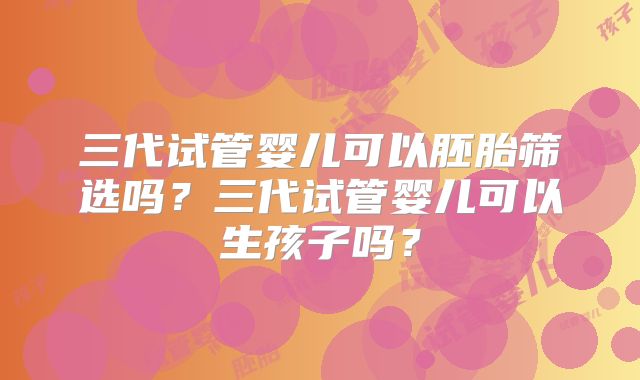 三代试管婴儿可以胚胎筛选吗？三代试管婴儿可以生孩子吗？