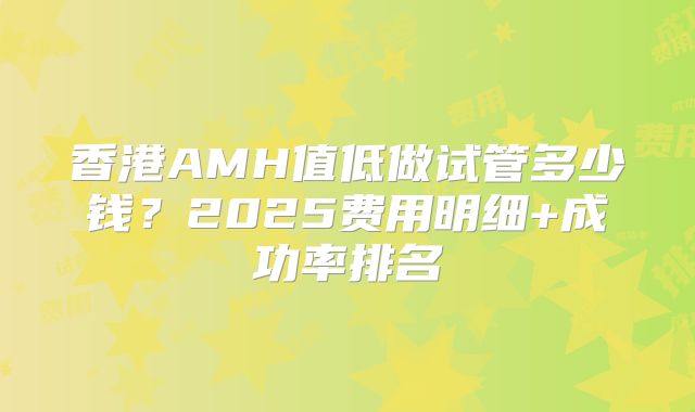 香港AMH值低做试管多少钱？2025费用明细+成功率排名