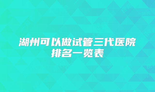 湖州可以做试管三代医院排名一览表
