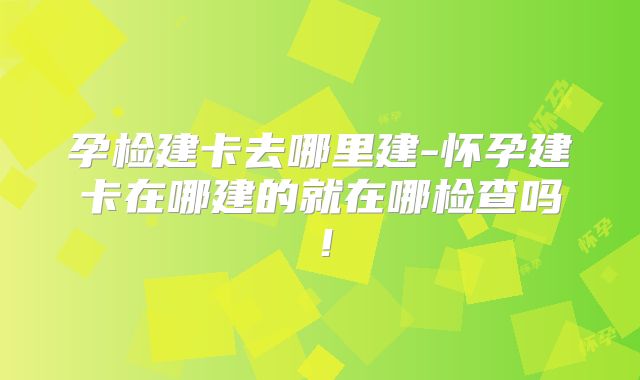 孕检建卡去哪里建-怀孕建卡在哪建的就在哪检查吗！