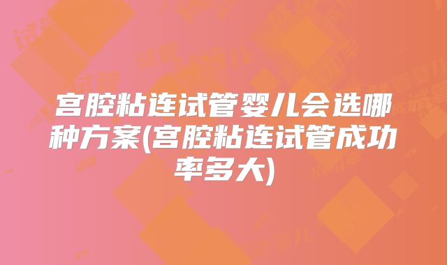宫腔粘连试管婴儿会选哪种方案(宫腔粘连试管成功率多大)
