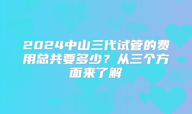 2024中山三代试管的费用总共要多少?从三个方面来了解