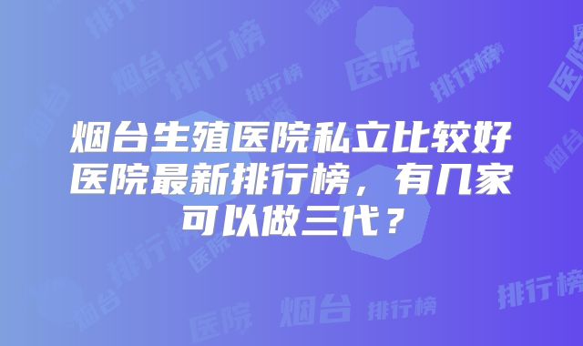 烟台生殖医院私立比较好医院最新排行榜，有几家可以做三代？