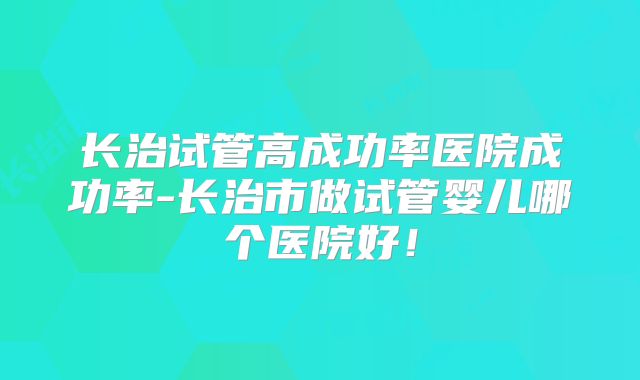 长治试管高成功率医院成功率-长治市做试管婴儿哪个医院好！