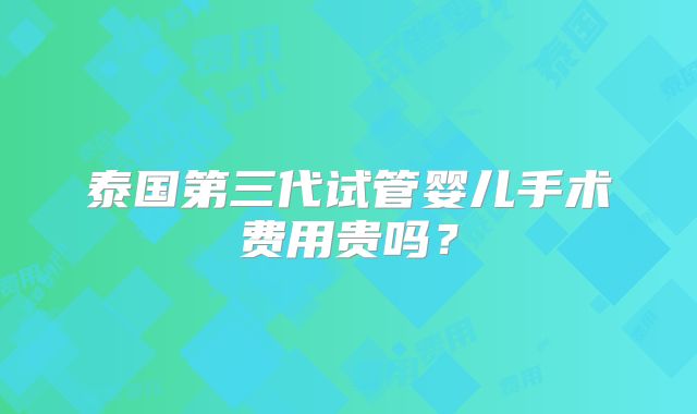 泰国第三代试管婴儿手术费用贵吗？