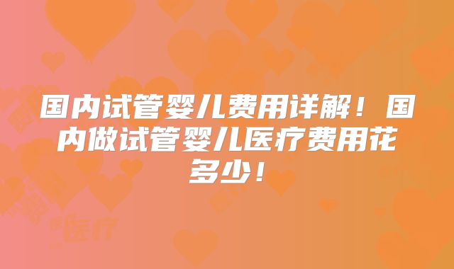 国内试管婴儿费用详解!国内做试管婴儿医疗费用花多少!