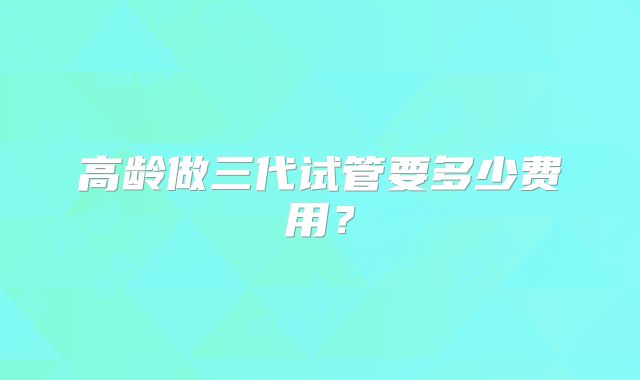 高龄做三代试管要多少费用?