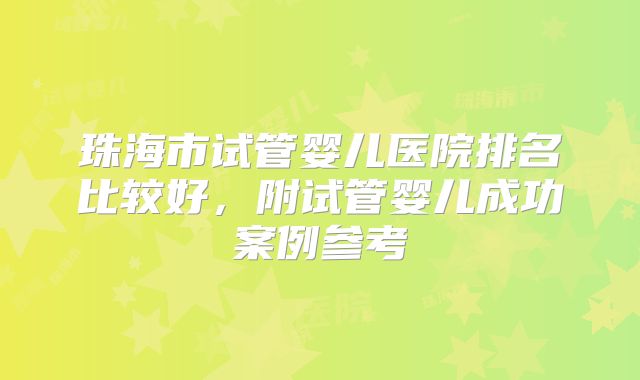 珠海市试管婴儿医院排名比较好，附试管婴儿成功案例参考