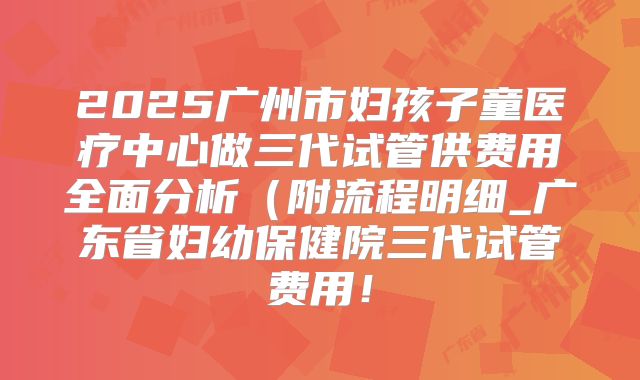 2025广州市妇孩子童医疗中心做三代试管供费用全面分析(附流程明细_广东省妇幼保健院三代试管费用!