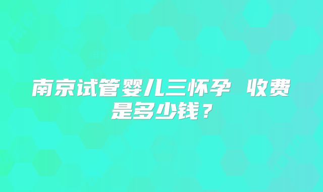 南京试管婴儿三怀孕 收费是多少钱?