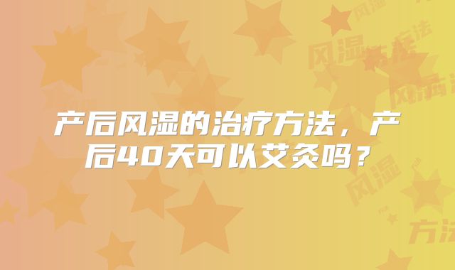 产后风湿的治疗方法，产后40天可以艾灸吗？