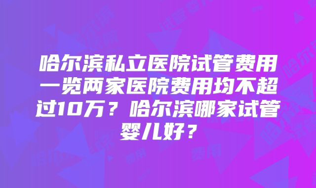 哈尔滨私立医院试管费用一览两家医院费用均不超过10万?哈尔滨哪家试管婴儿好?