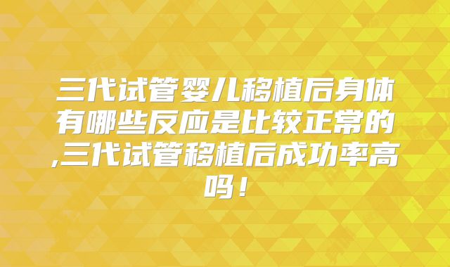 三代试管婴儿移植后身体有哪些反应是比较正常的,三代试管移植后成功率高吗！