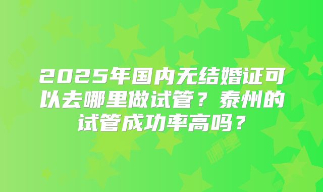 2025年国内无结婚证可以去哪里做试管？泰州的试管成功率高吗？