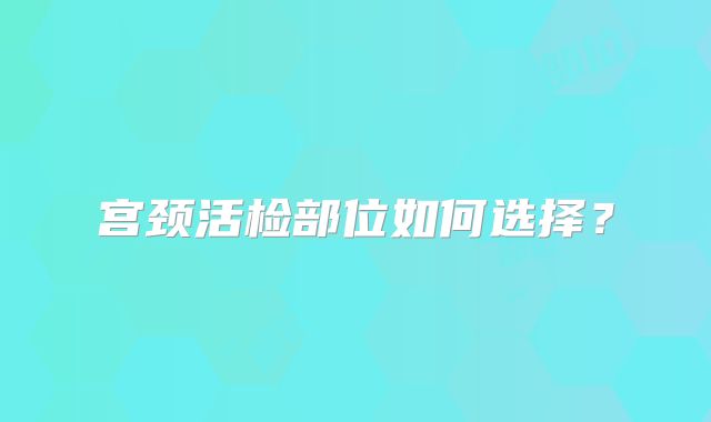 宫颈活检部位如何选择?