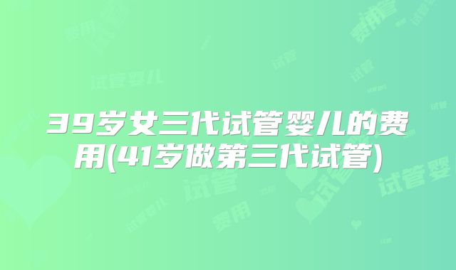 39岁女三代试管婴儿的费用(41岁做第三代试管)