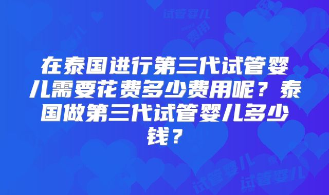 在泰国进行第三代试管婴儿需要花费多少费用呢？泰国做第三代试管婴儿多少钱？