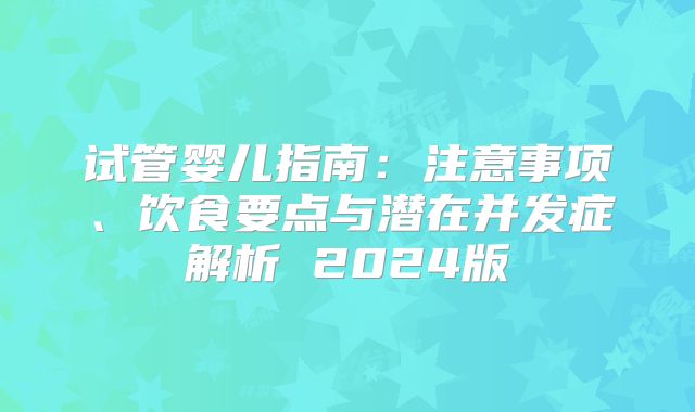 试管婴儿指南:注意事项、饮食要点与潜在并发症解析 2024版