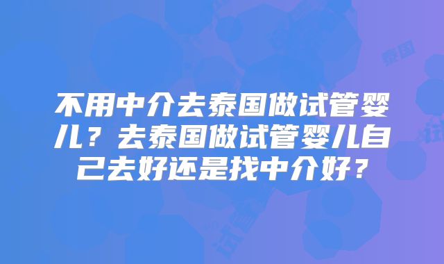 不用中介去泰国做试管婴儿？去泰国做试管婴儿自己去好还是找中介好？