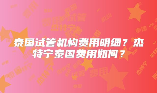 泰国试管机构费用明细?杰特宁泰国费用如何?