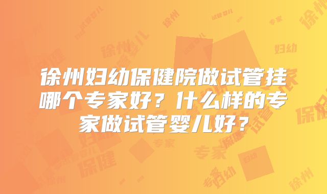 徐州妇幼保健院做试管挂哪个专家好？什么样的专家做试管婴儿好？