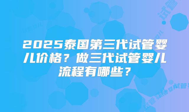2025泰国第三代试管婴儿价格？做三代试管婴儿流程有哪些？