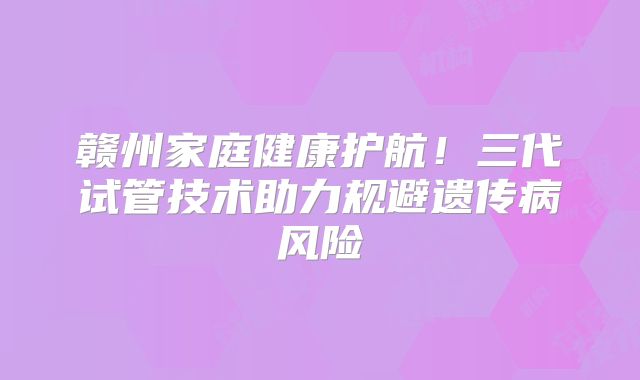 赣州家庭健康护航!三代试管技术助力规避遗传病风险