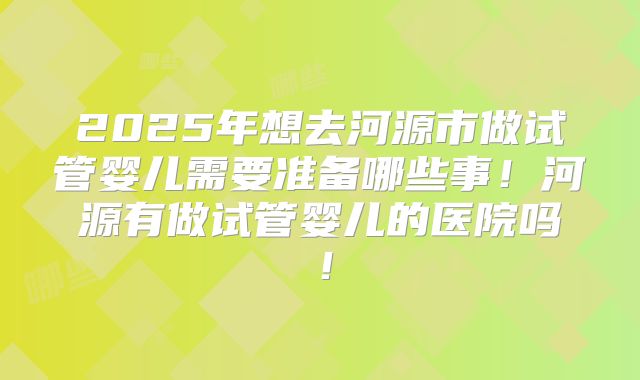 2025年想去河源市做试管婴儿需要准备哪些事!河源有做试管婴儿的医院吗!