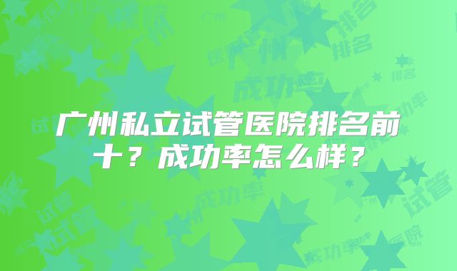 广州私立试管医院排名前十？成功率怎么样？