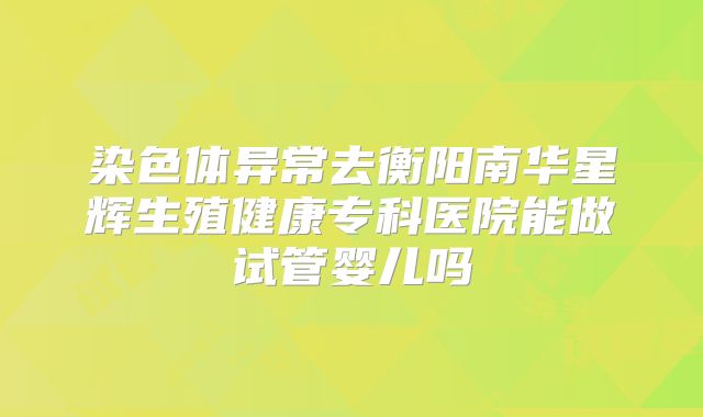 染色体异常去衡阳南华星辉生殖健康专科医院能做试管婴儿吗
