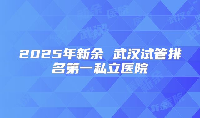 2025年新余 武汉试管排名第一私立医院