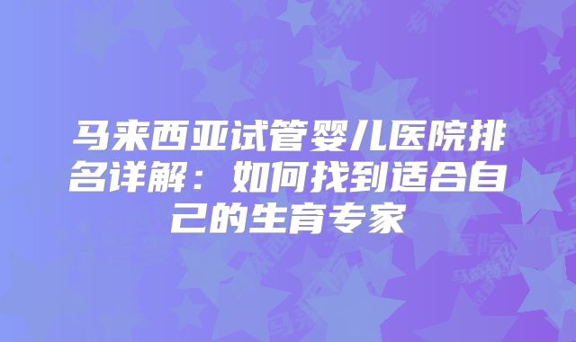 马来西亚试管婴儿医院排名详解:如何找到适合自己的生育专家