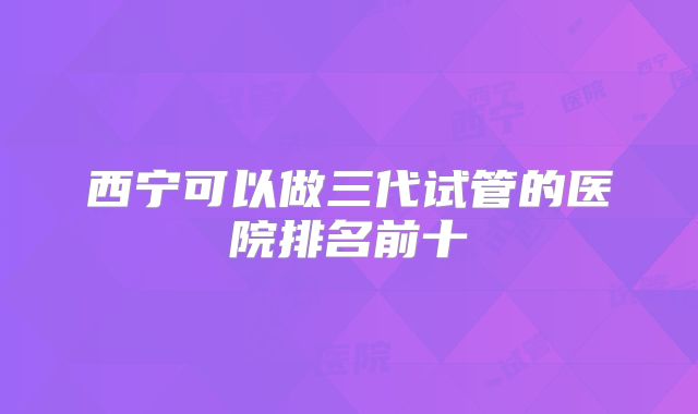 西宁可以做三代试管的医院排名前十